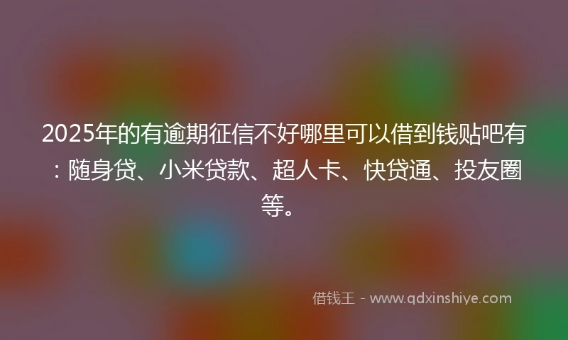 2025年的有逾期征信不好哪里可以借到钱贴吧有：随身贷、小米贷款、超人卡、快贷通、投友圈等。