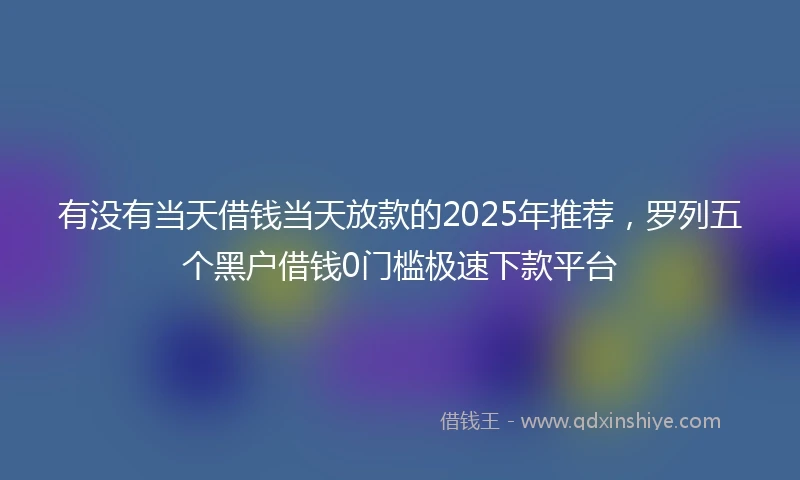 有没有当天借钱当天放款的2025年推荐，罗列五个黑户借钱0门槛极速下款平台