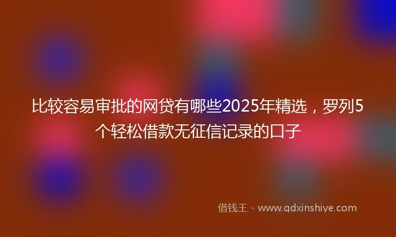 比较容易审批的网贷有哪些2025年精选，罗列5个轻松借款无征信记录的口子