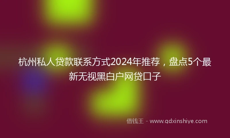 杭州私人贷款联系方式2024年推荐，盘点5个最新无视黑白户网贷口子