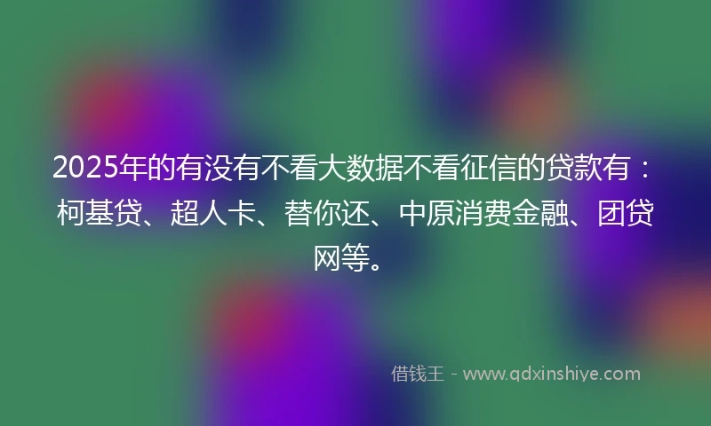 2025年的有没有不看大数据不看征信的贷款有：柯基贷、超人卡、替你还、中原消费金融、团贷网等。