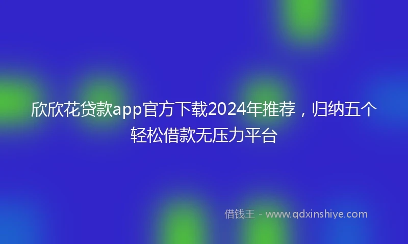 欣欣花贷款app官方下载2024年推荐，归纳五个轻松借款无压力平台