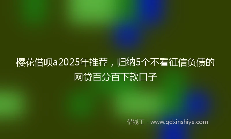 樱花借呗a2025年推荐，归纳5个不看征信负债的网贷百分百下款口子