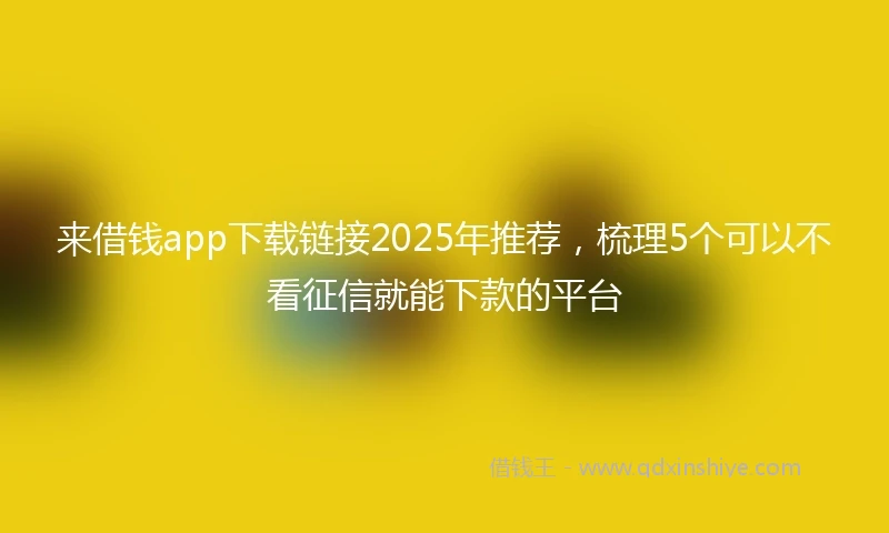 来借钱app下载链接2025年推荐，梳理5个可以不看征信就能下款的平台