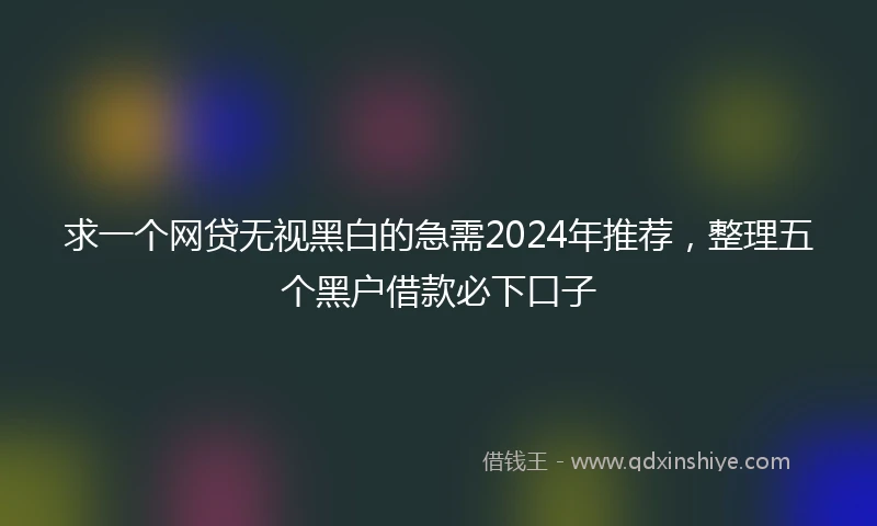 求一个网贷无视黑白的急需2024年推荐，整理五个黑户借款必下口子
