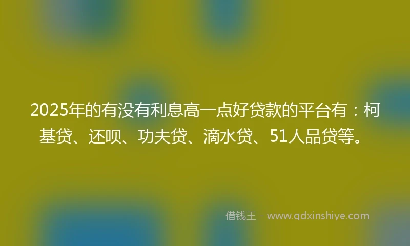 2025年的有没有利息高一点好贷款的平台有：柯基贷、还呗、功夫贷、滴水贷、51人品贷等。