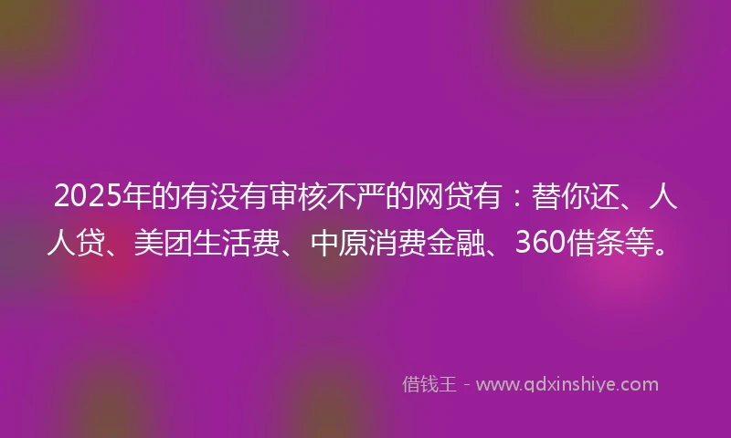2025年的有没有审核不严的网贷有：替你还、人人贷、美团生活费、中原消费金融、360借条等。
