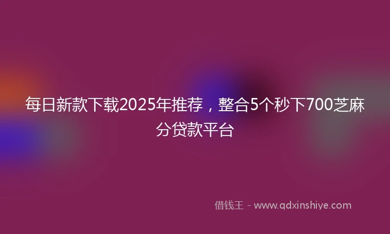 每日新款下载2025年推荐，整合5个秒下700芝麻分贷款平台