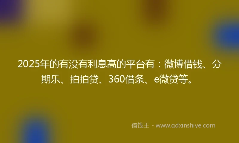 2025年的有没有利息高的平台有：微博借钱、分期乐、拍拍贷、360借条、e微贷等。
