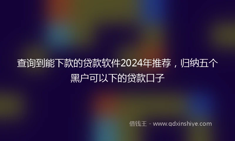 查询到能下款的贷款软件2024年推荐，归纳五个黑户可以下的贷款口子