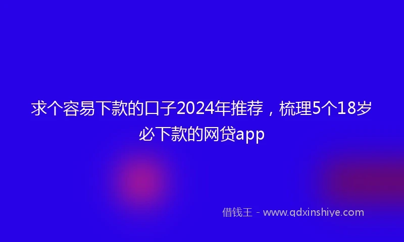 求个容易下款的口子2024年推荐，梳理5个18岁必下款的网贷app