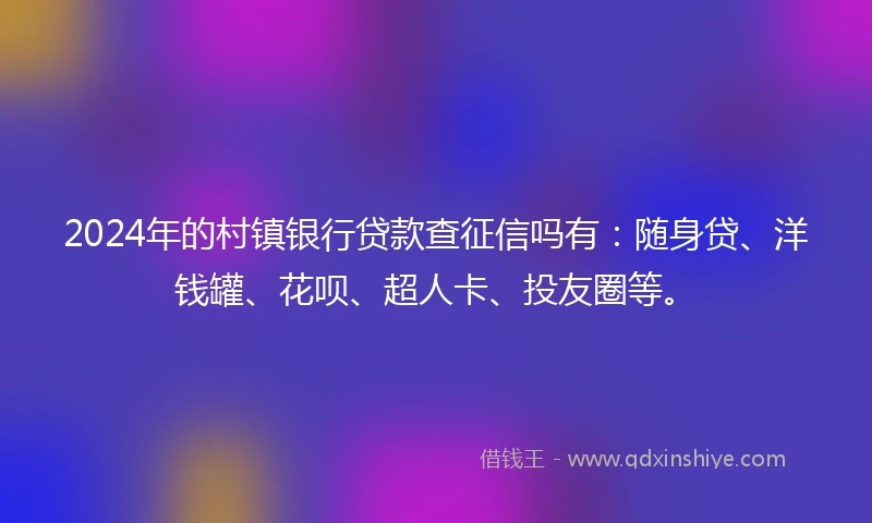 2024年的村镇银行贷款查征信吗有：随身贷、洋钱罐、花呗、超人卡、投友圈等。