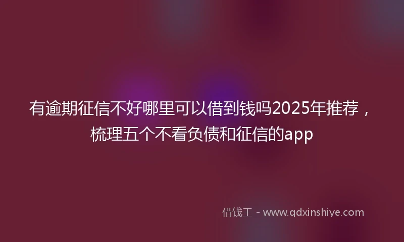 有逾期征信不好哪里可以借到钱吗2025年推荐，梳理五个不看负债和征信的app