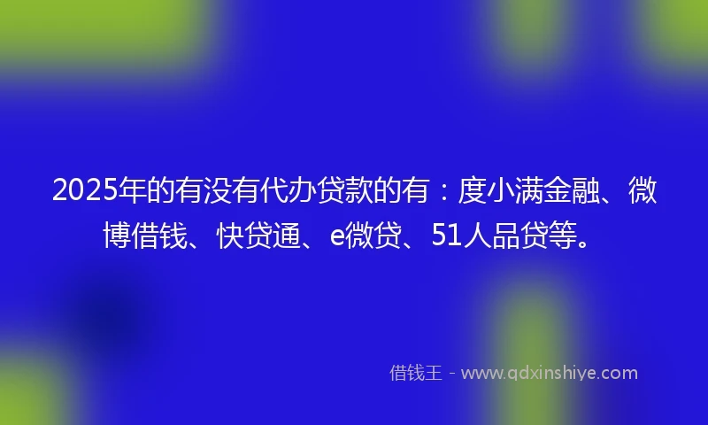 2025年的有没有代办贷款的有：度小满金融、微博借钱、快贷通、e微贷、51人品贷等。