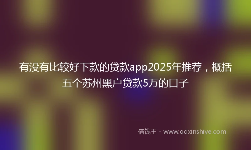 有没有比较好下款的贷款app2025年推荐，概括五个苏州黑户贷款5万的口子