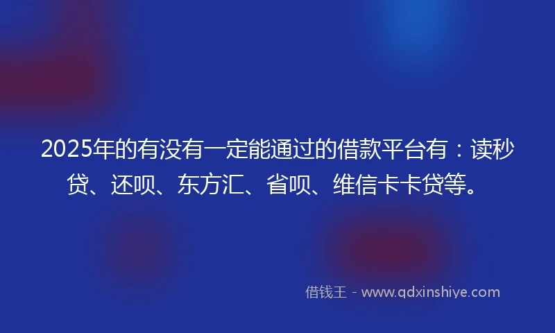 2025年的有没有一定能通过的借款平台有：读秒贷、还呗、东方汇、省呗、维信卡卡贷等。