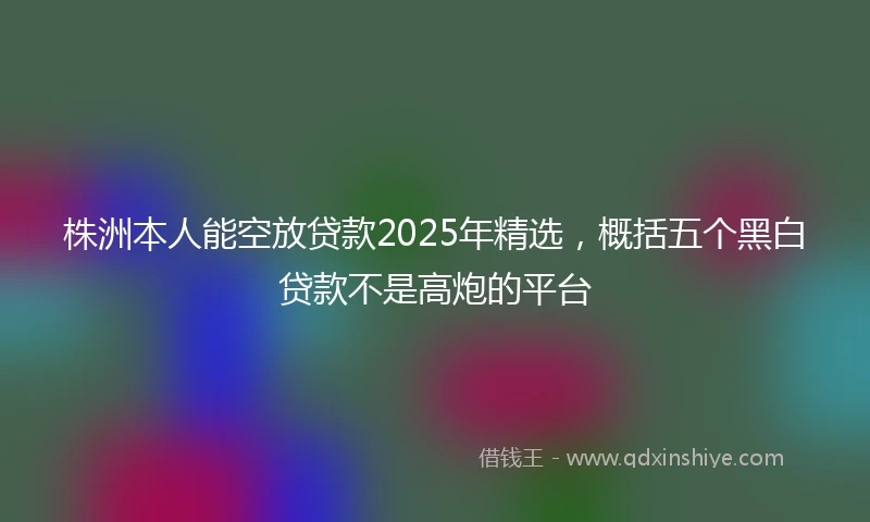 株洲本人能空放贷款2025年精选，概括五个黑白贷款不是高炮的平台