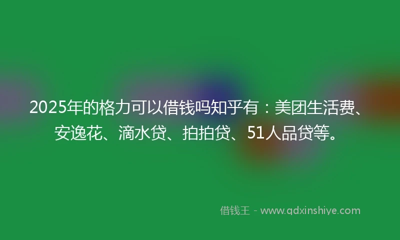 2025年的格力可以借钱吗知乎有：美团生活费、安逸花、滴水贷、拍拍贷、51人品贷等。