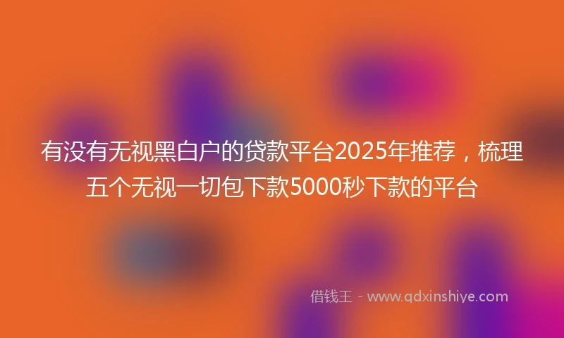 有没有无视黑白户的贷款平台2025年推荐，梳理五个无视一切包下款5000秒下款的平台