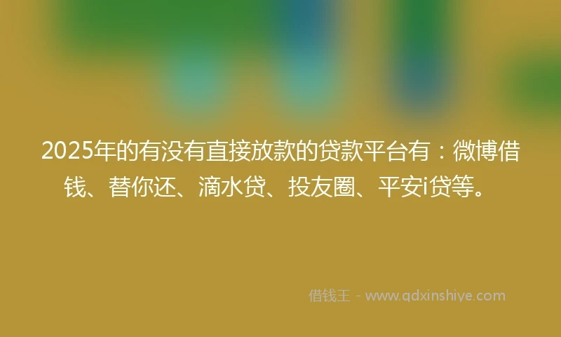 2025年的有没有直接放款的贷款平台有：微博借钱、替你还、滴水贷、投友圈、平安i贷等。