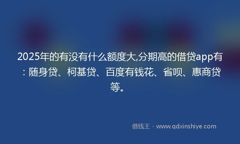 2025年的有没有什么额度大,分期高的借贷app有：随身贷、柯基贷、百度有钱花、省呗、惠商贷等。