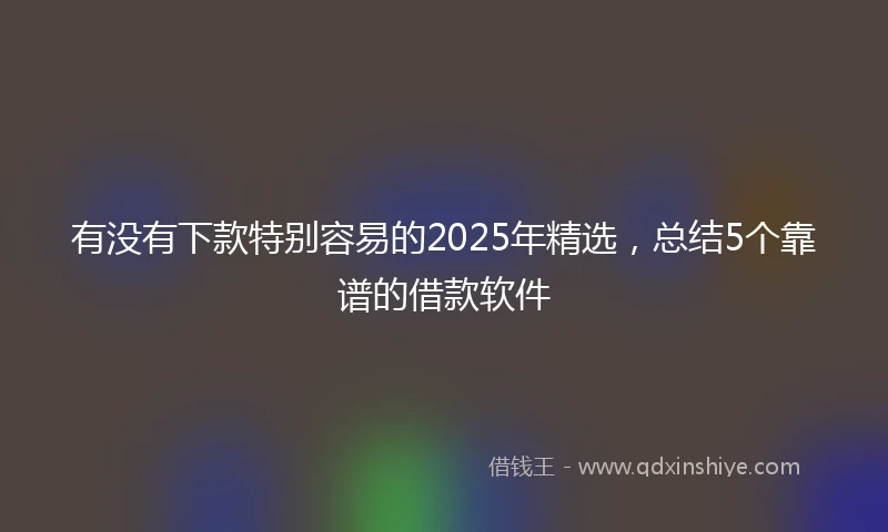 有没有下款特别容易的2025年精选，总结5个靠谱的借款软件