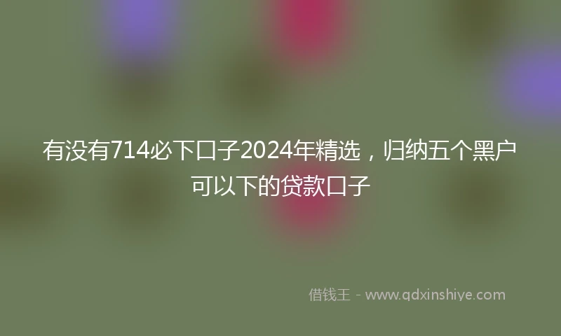有没有714必下口子2024年精选，归纳五个黑户可以下的贷款口子