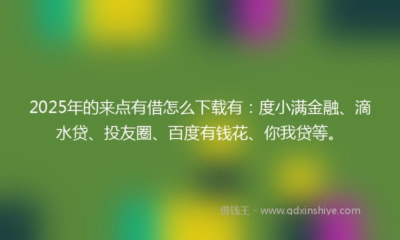 2025年的来点有借怎么下载有：度小满金融、滴水贷、投友圈、百度有钱花、你我贷等。