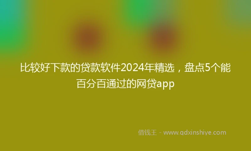 比较好下款的贷款软件2024年精选，盘点5个能百分百通过的网贷app