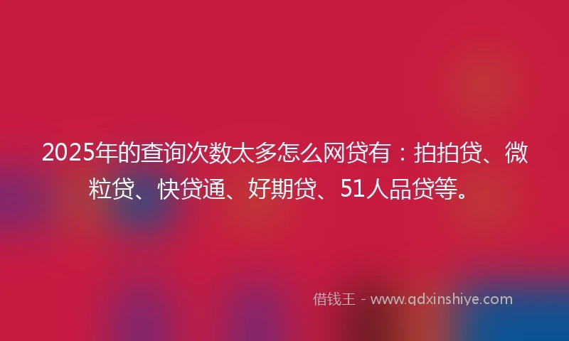 2025年的查询次数太多怎么网贷有：拍拍贷、微粒贷、快贷通、好期贷、51人品贷等。