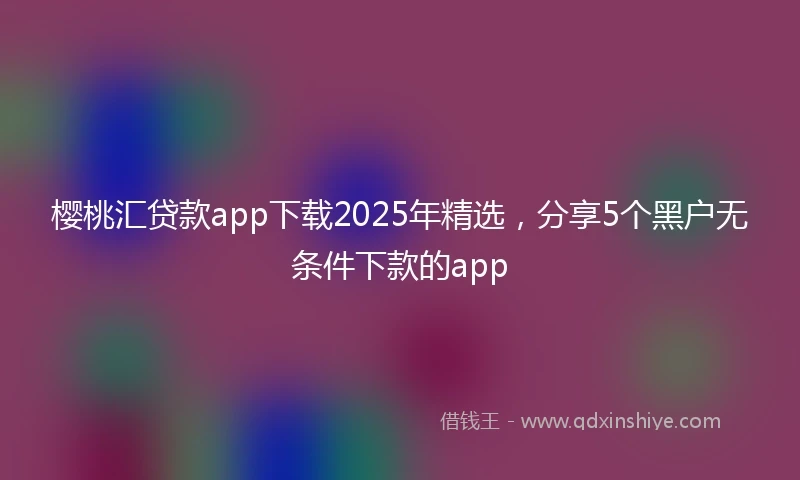 樱桃汇贷款app下载2025年精选，分享5个黑户无条件下款的app