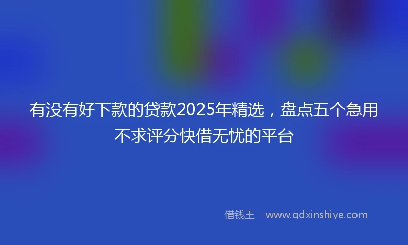 有没有好下款的贷款2025年精选，盘点五个急用不求评分快借无忧的平台