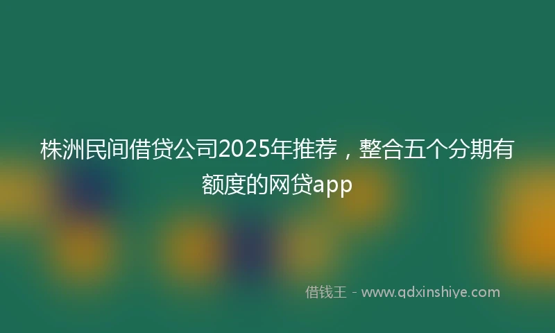 株洲民间借贷公司2025年推荐，整合五个分期有额度的网贷app