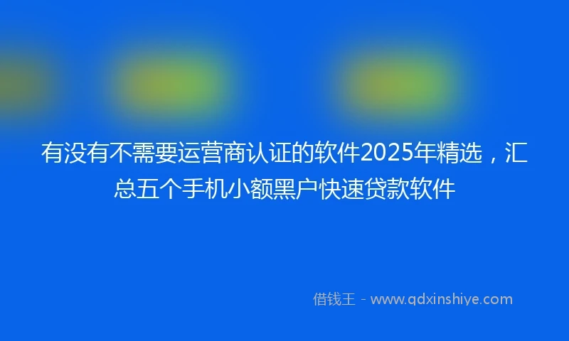 有没有不需要运营商认证的软件2025年精选，汇总五个手机小额黑户快速贷款软件