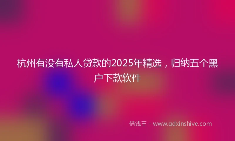杭州有没有私人贷款的2025年精选，归纳五个黑户下款软件