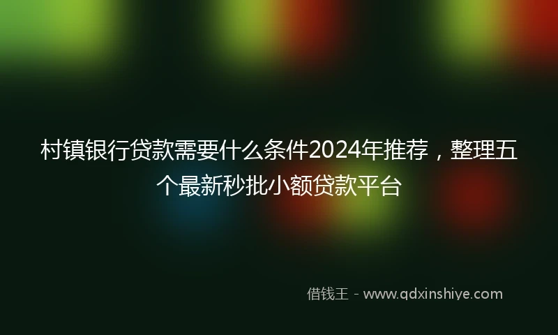 村镇银行贷款需要什么条件2024年推荐，整理五个最新秒批小额贷款平台