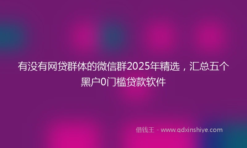 有没有网贷群体的微信群2025年精选，汇总五个黑户0门槛贷款软件