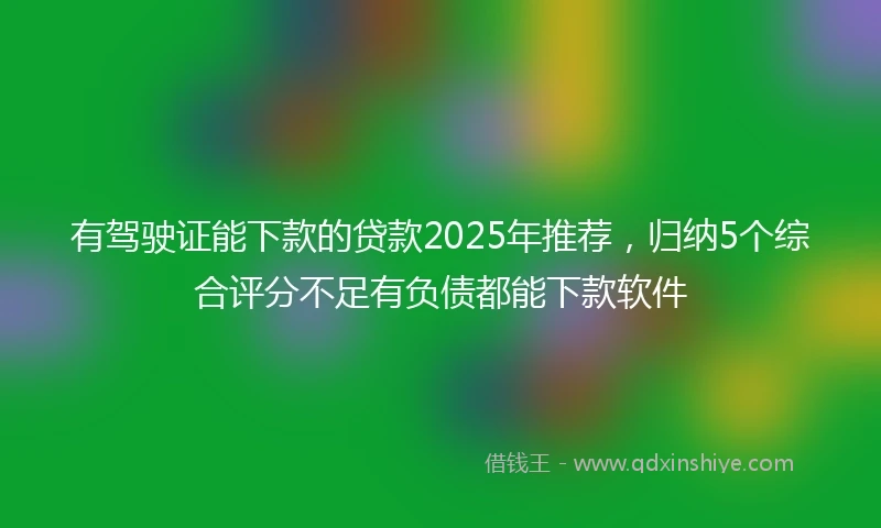 有驾驶证能下款的贷款2025年推荐，归纳5个综合评分不足有负债都能下款软件