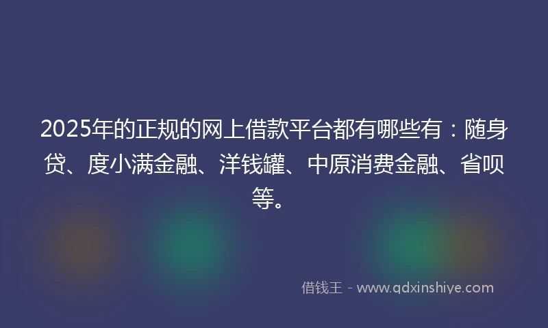 2025年的正规的网上借款平台都有哪些有：随身贷、度小满金融、洋钱罐、中原消费金融、省呗等。