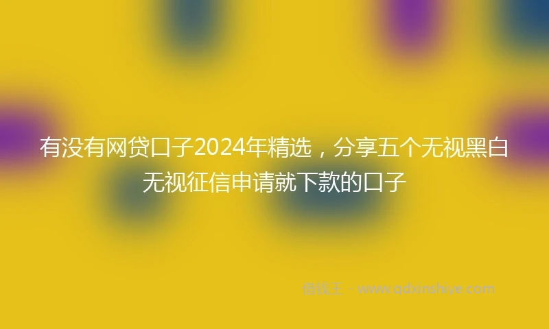 有没有网贷口子2024年精选，分享五个无视黑白无视征信申请就下款的口子