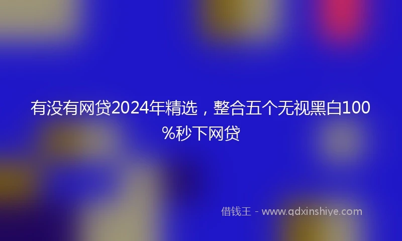 有没有网贷2024年精选，整合五个无视黑白100%秒下网贷