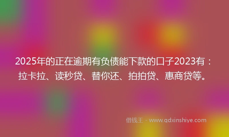 2025年的正在逾期有负债能下款的口子2023有：拉卡拉、读秒贷、替你还、拍拍贷、惠商贷等。