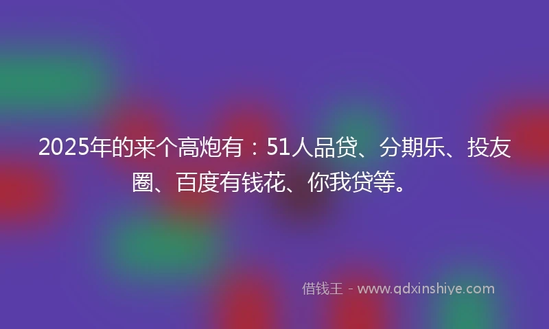 2025年的来个高炮有：51人品贷、分期乐、投友圈、百度有钱花、你我贷等。