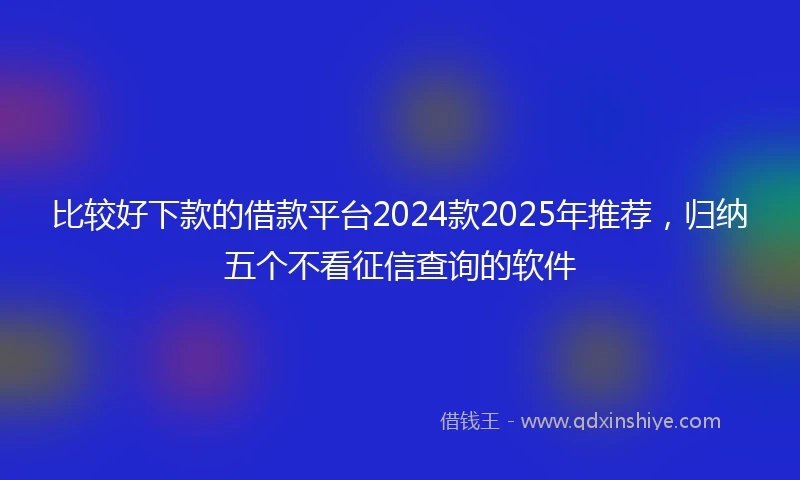比较好下款的借款平台2024款2025年推荐，归纳五个不看征信查询的软件