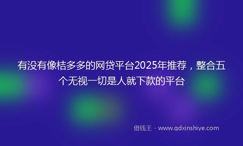 有没有像桔多多的网贷平台2025年推荐，整合五个无视一切是人就下款的平台