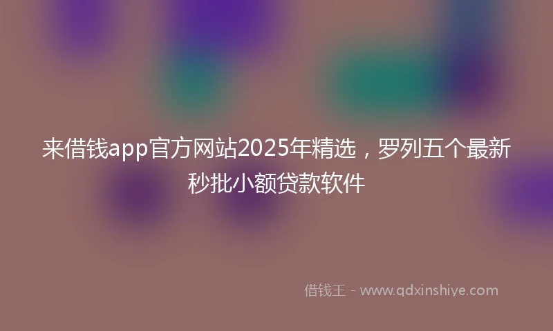 来借钱app官方网站2025年精选，罗列五个最新秒批小额贷款软件