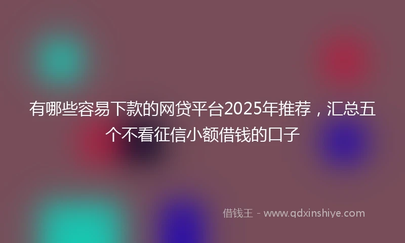 有哪些容易下款的网贷平台2025年推荐，汇总五个不看征信小额借钱的口子