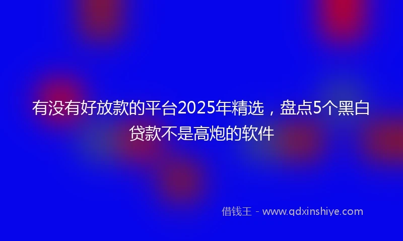 有没有好放款的平台2025年精选，盘点5个黑白贷款不是高炮的软件