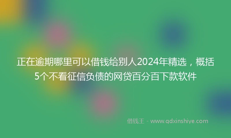正在逾期哪里可以借钱给别人2024年精选，概括5个不看征信负债的网贷百分百下款软件