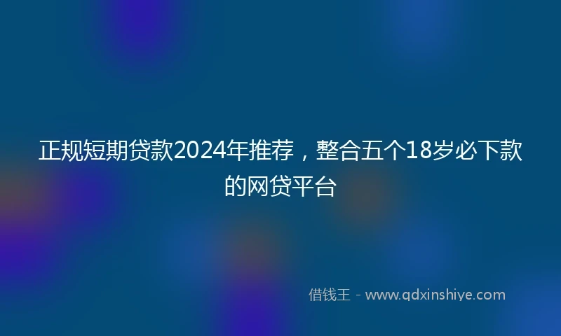 正规短期贷款2024年推荐，整合五个18岁必下款的网贷平台